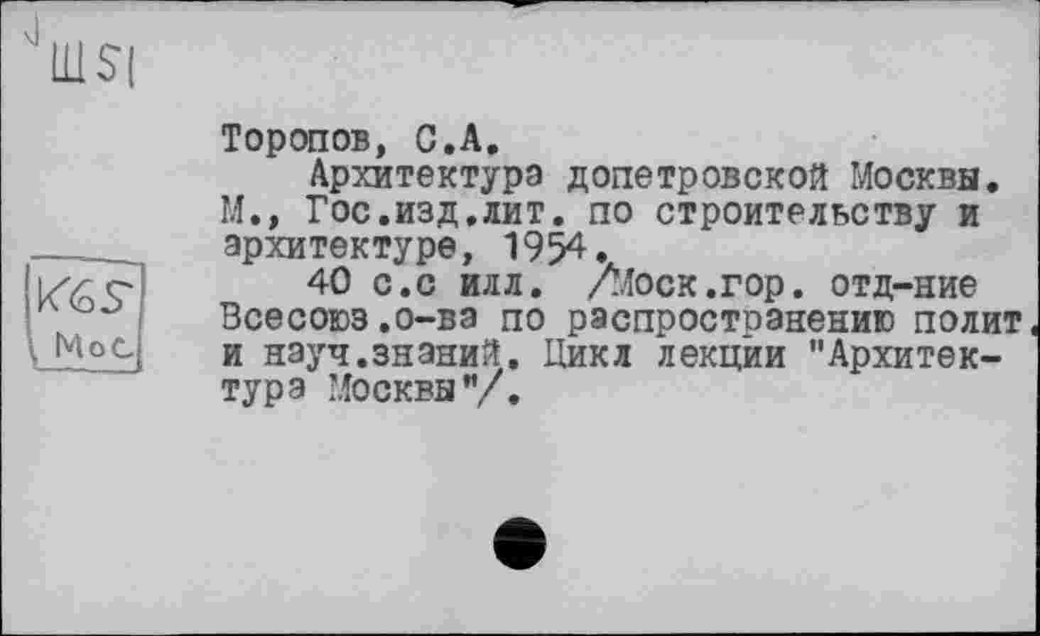 ﻿
Кб s'
, МоС
Торопов, С.А.
Архитектура допетровской Москва. М., Гос.изд.лит. по строительству и архитектуре, 1954.
40 с.с илл. Лїоск.гор. отд-ние Всесоюз.о-ва по распростоанению полит и науч.знаний. Цикл лекции "Архитектура Москвы"/.